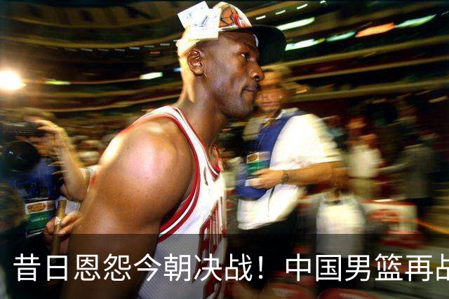 昔日恩怨今朝决战！中国男篮再战日本，能否圆梦决赛？